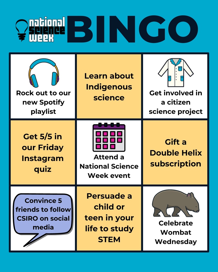 Bingo card headed: National Science Week Bingo 9 bingo squares are labelled as follows: 1. Rock out to our new Spotify playlist 2. Learn about Indigenous science 3. Get involved in a citizen science project 4. Get 5/5 in our Friday Instagram quiz 5. Attend a National Science Week event 6. Gift a Double Helix subscription 7. Convince 5 friends to follow CSIRO on social media 8. Persuade a child or teen in your life to study STEM 9. Celebrate Wombat Wednesday