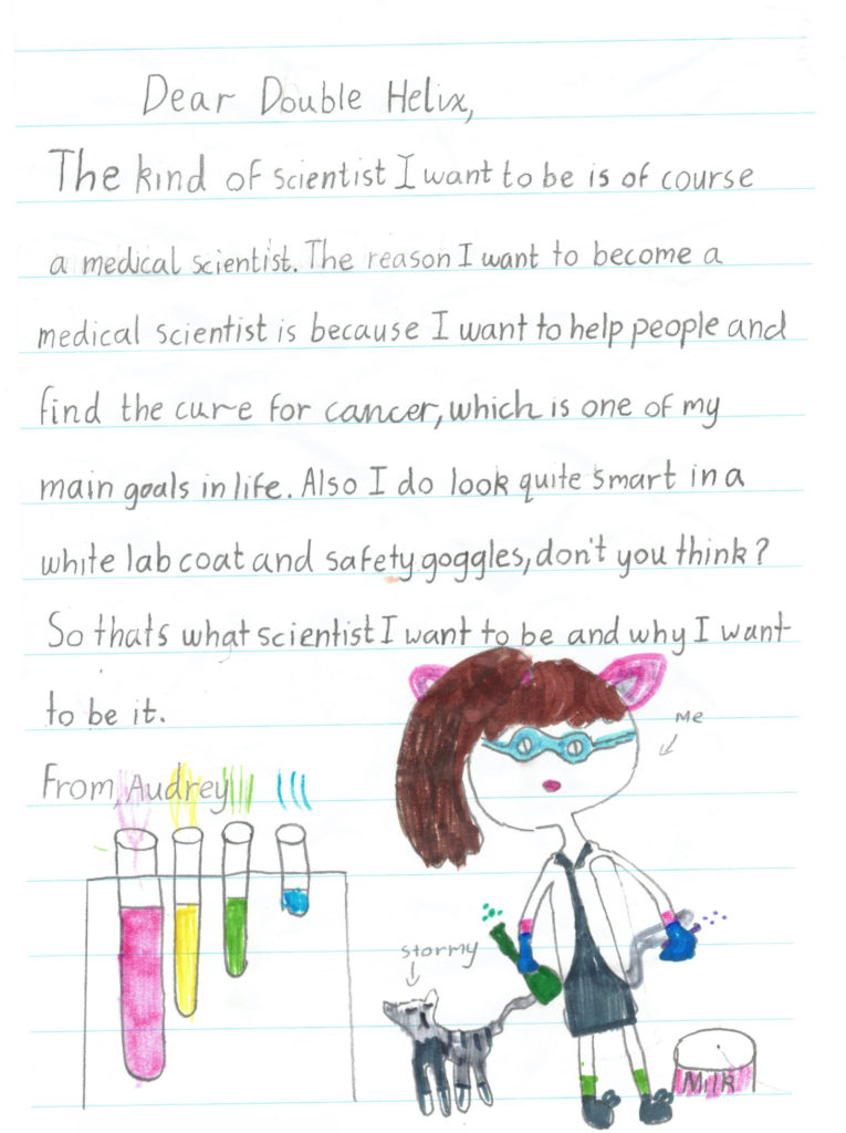 A note written to double helix that reads:</p><p>Dear Double Helix. The kind of scientist I want to be is of course a medical scientist. The reason I want to become a medical scientist is because I want to help people and find the cure for cancer, which is one of my main goals in life. Also I do look quite smart in a white lab coat and safety goggles, don't you think? So that's what scientist I want to be and why I want to be it. From Audrey. </p><p>